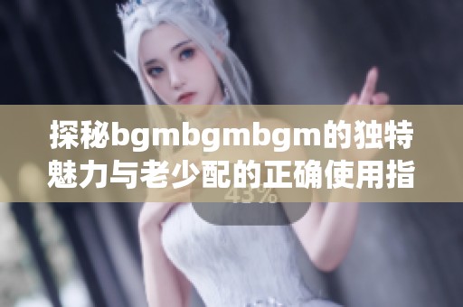 探秘bgmbgmbgm的独特魅力与老少配的正确使用指南