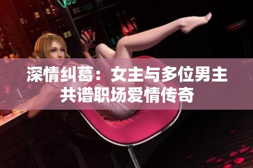 深情纠葛：女主与多位男主共谱职场爱情传奇