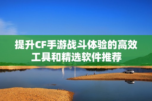 提升CF手游战斗体验的高效工具和精选软件推荐