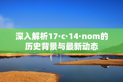 深入解析17·c·14·nom的历史背景与最新动态