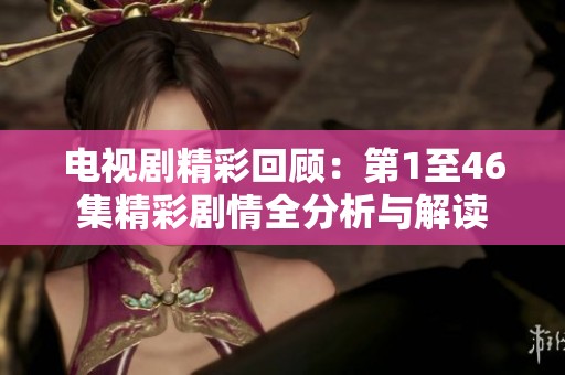 电视剧精彩回顾：第1至46集精彩剧情全分析与解读