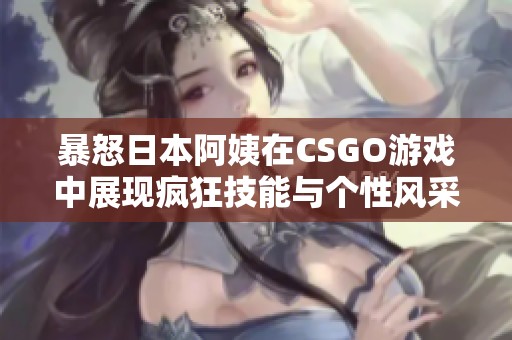 暴怒日本阿姨在CSGO游戏中展现疯狂技能与个性风采