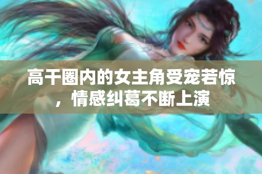 高干圈内的女主角受宠若惊，情感纠葛不断上演
