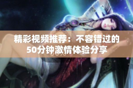 精彩视频推荐：不容错过的50分钟激情体验分享
