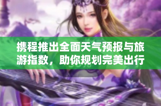 携程推出全面天气预报与旅游指数，助你规划完美出行一周天气揭秘！