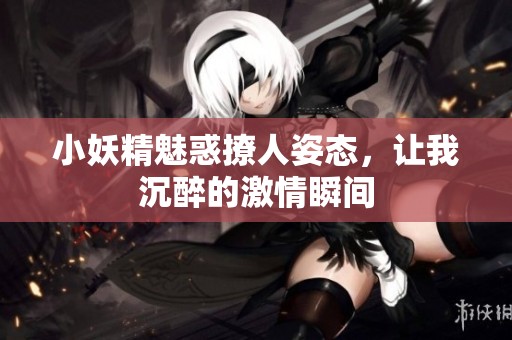 小妖精魅惑撩人姿态，让我沉醉的激情瞬间