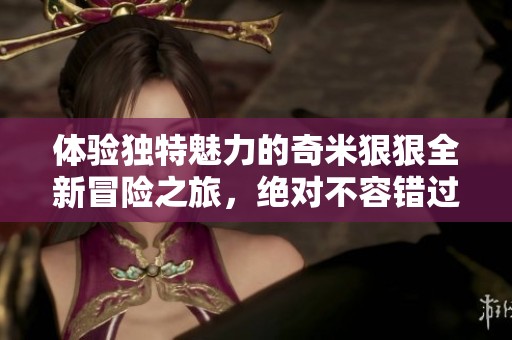 体验独特魅力的奇米狠狠全新冒险之旅，绝对不容错过