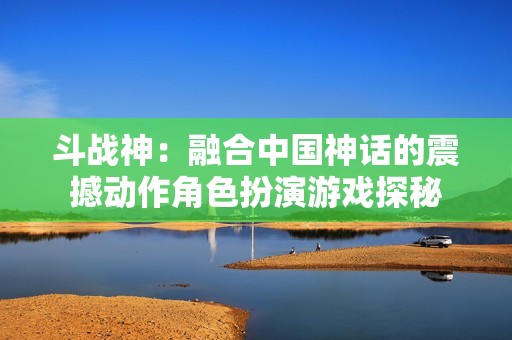 斗战神：融合中国神话的震撼动作角色扮演游戏探秘
