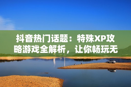 抖音热门话题：特殊XP攻略游戏全解析，让你畅玩无阻