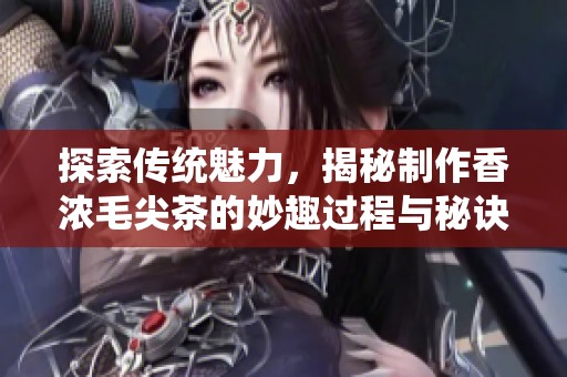探索传统魅力，揭秘制作香浓毛尖茶的妙趣过程与秘诀