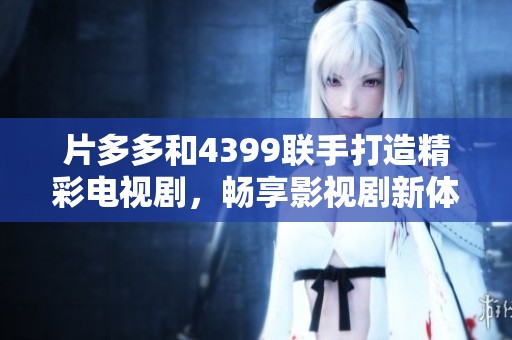 片多多和4399联手打造精彩电视剧，畅享影视剧新体验