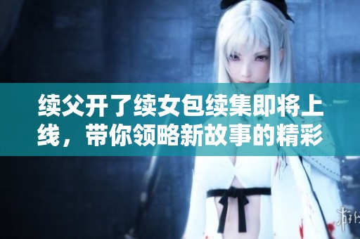 续父开了续女包续集即将上线，带你领略新故事的精彩魅力