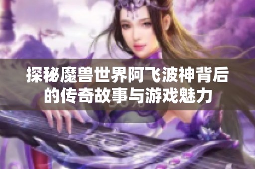 探秘魔兽世界阿飞波神背后的传奇故事与游戏魅力