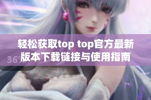 轻松获取top top官方最新版本下载链接与使用指南