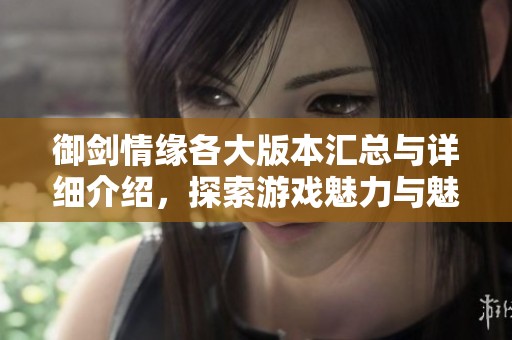 御剑情缘各大版本汇总与详细介绍，探索游戏魅力与魅力内容