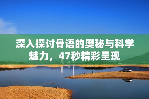 深入探讨骨语的奥秘与科学魅力，47秒精彩呈现