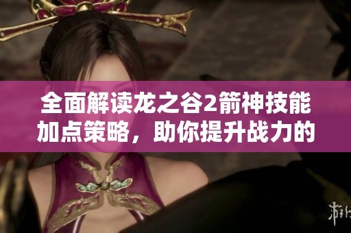 全面解读龙之谷2箭神技能加点策略，助你提升战力的最佳方案