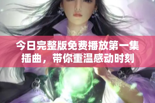 今日完整版免费播放第一集插曲，带你重温感动时刻
