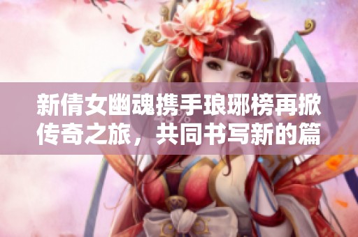 新倩女幽魂携手琅琊榜再掀传奇之旅，共同书写新的篇章
