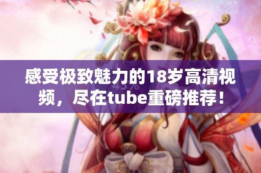 感受极致魅力的18岁高清视频，尽在tube重磅推荐！