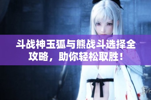 斗战神玉狐与熊战斗选择全攻略，助你轻松取胜！