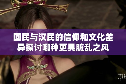 回民与汉民的信仰和文化差异探讨哪种更具脏乱之风