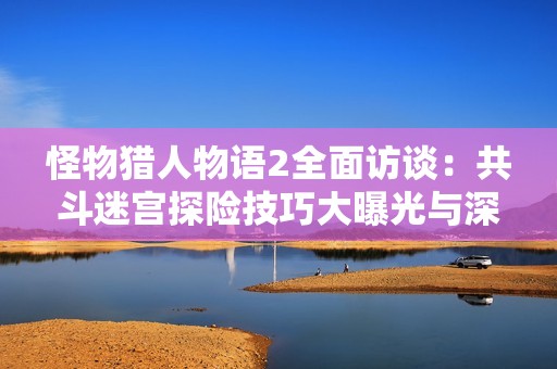 怪物猎人物语2全面访谈：共斗迷宫探险技巧大曝光与深入解析