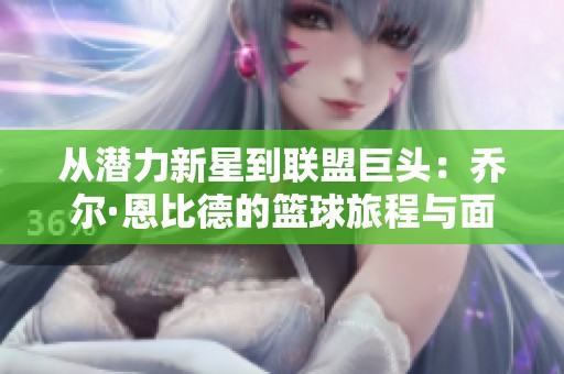 从潜力新星到联盟巨头：乔尔·恩比德的篮球旅程与面临的挑战