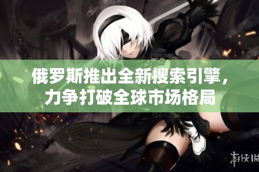 俄罗斯推出全新搜索引擎，力争打破全球市场格局