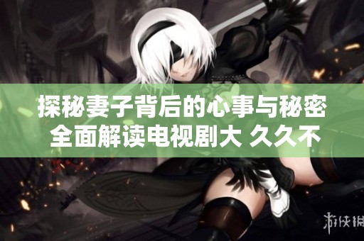 探秘妻子背后的心事与秘密 全面解读电视剧大 久久不散的情缘