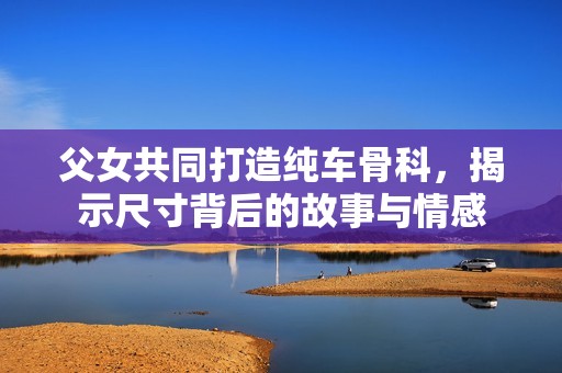 父女共同打造纯车骨科，揭示尺寸背后的故事与情感