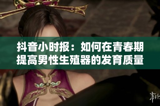 抖音小时报：如何在青春期提高男性生殖器的发育质量与健康
