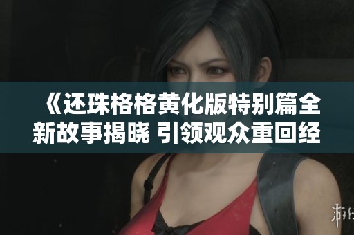 《还珠格格黄化版特别篇全新故事揭晓 引领观众重回经典》