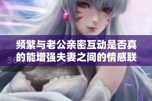 频繁与老公亲密互动是否真的能增强夫妻之间的情感联系