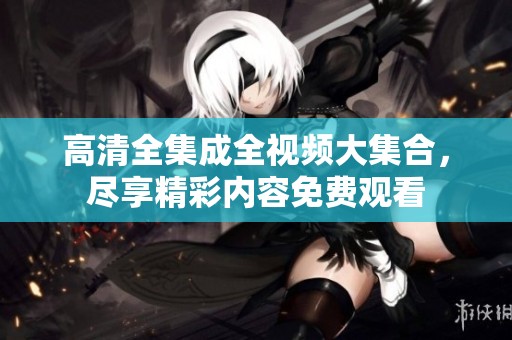 高清全集成全视频大集合，尽享精彩内容免费观看