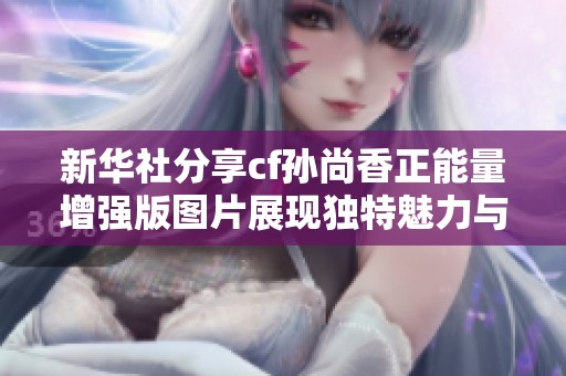 新华社分享cf孙尚香正能量增强版图片展现独特魅力与风采