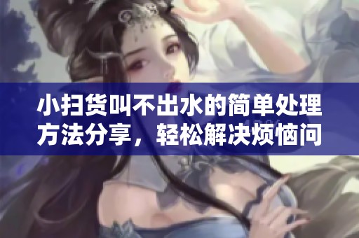 小扫货叫不出水的简单处理方法分享，轻松解决烦恼问题