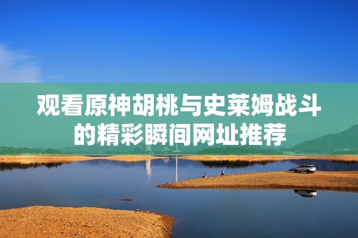 观看原神胡桃与史莱姆战斗的精彩瞬间网址推荐
