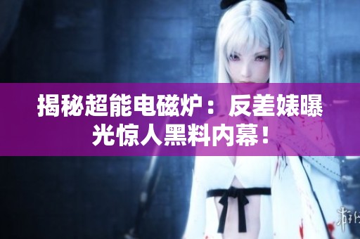 揭秘超能电磁炉：反差婊曝光惊人黑料内幕！