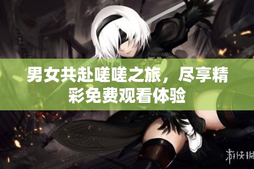 男女共赴嗟嗟之旅，尽享精彩免费观看体验