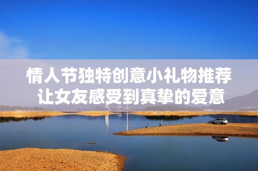 情人节独特创意小礼物推荐 让女友感受到真挚的爱意和惊喜