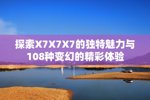 探索X7X7X7的独特魅力与108种变幻的精彩体验