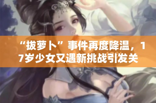 “拔萝卜”事件再度降温，17岁少女又遇新挑战引发关注