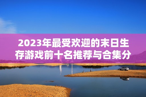 2023年最受欢迎的末日生存游戏前十名推荐与合集分析