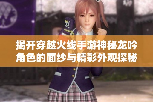 揭开穿越火线手游神秘龙吟角色的面纱与精彩外观探秘