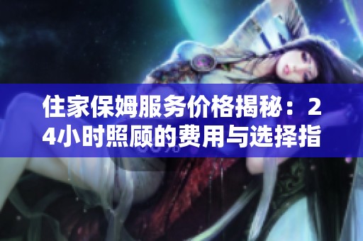 住家保姆服务价格揭秘：24小时照顾的费用与选择指南