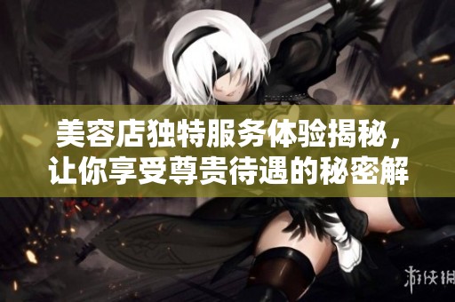 美容店独特服务体验揭秘，让你享受尊贵待遇的秘密解析