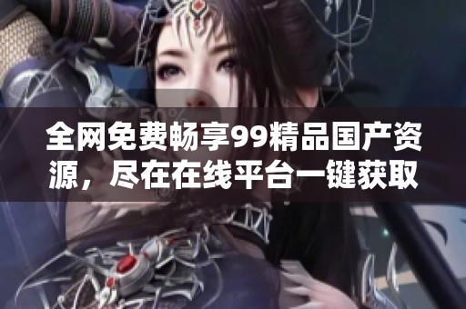 全网免费畅享99精品国产资源，尽在在线平台一键获取
