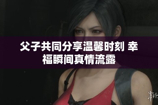 父子共同分享温馨时刻 幸福瞬间真情流露