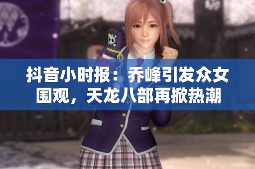 抖音小时报：乔峰引发众女围观，天龙八部再掀热潮